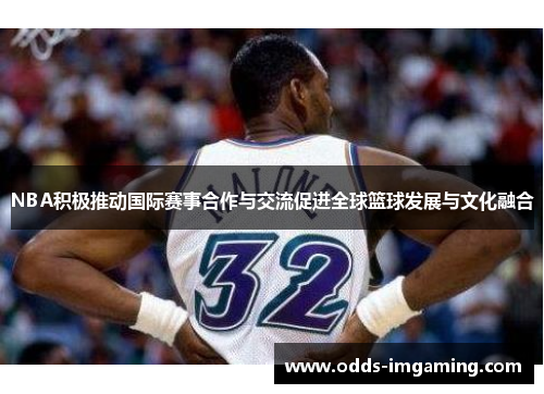 NBA积极推动国际赛事合作与交流促进全球篮球发展与文化融合