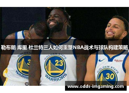 勒布朗 库里 杜兰特三人如何重塑NBA战术与球队构建策略