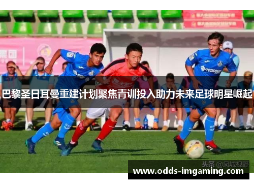 巴黎圣日耳曼重建计划聚焦青训投入助力未来足球明星崛起